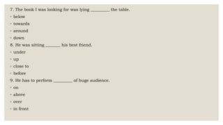 7. The book I was looking for was lying _________ the table.
◦ below
◦ towards
◦ around
◦ down
8. He was sitting _______ his best friend.
◦ under
◦ up
◦ close to
◦ before
9. He has to perform _________ of huge audience.
◦ on
◦ above
◦ over
◦ in front
 