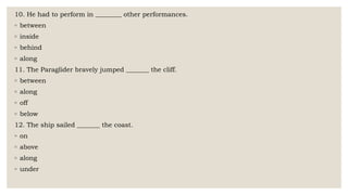 10. He had to perform in ________ other performances.
◦ between
◦ inside
◦ behind
◦ along
11. The Paraglider bravely jumped _______ the cliff.
◦ between
◦ along
◦ off
◦ below
12. The ship sailed _______ the coast.
◦ on
◦ above
◦ along
◦ under
 