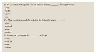 13. In case of an earthquake you are advised to hide ________ a strong structure.
◦ over
◦ under
◦ above
◦ up
14. After roaming around the building the helicopter came ________.
◦ above
◦ around
◦ down
◦ under
15. Please put the vegetables _________ the fridge.
◦ upon
◦ around
◦ over
◦ inside
 