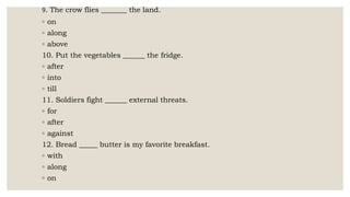 9. The crow flies _______ the land.
◦ on
◦ along
◦ above
10. Put the vegetables ______ the fridge.
◦ after
◦ into
◦ till
11. Soldiers fight ______ external threats.
◦ for
◦ after
◦ against
12. Bread _____ butter is my favorite breakfast.
◦ with
◦ along
◦ on
 