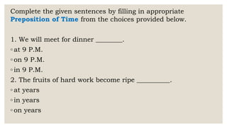 Complete the given sentences by filling in appropriate
Preposition of Time from the choices provided below.
1. We will meet for dinner ________.
◦ at 9 P.M.
◦ on 9 P.M.
◦ in 9 P.M.
2. The fruits of hard work become ripe __________.
◦ at years
◦ in years
◦ on years
 