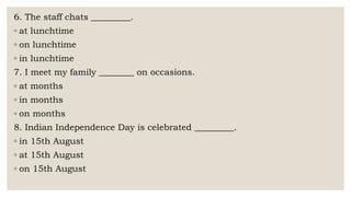 6. The staff chats _________.
◦ at lunchtime
◦ on lunchtime
◦ in lunchtime
7. I meet my family ________ on occasions.
◦ at months
◦ in months
◦ on months
8. Indian Independence Day is celebrated _________.
◦ in 15th August
◦ at 15th August
◦ on 15th August
 