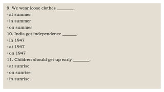 9. We wear loose clothes ________.
◦ at summer
◦ in summer
◦ on summer
10. India got independence _______.
◦ in 1947
◦ at 1947
◦ on 1947
11. Children should get up early ________.
◦ at sunrise
◦ on sunrise
◦ in sunrise
 