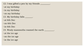 12. I was gifted a pen by my friends _________.
◦ at my birthday
◦ in my birthday
◦ on my birthday
13. My birthday falls _______.
◦ at 6th Dec
◦ on 6th Dec
◦ in 6th Dec
14. Wooly mammoths roamed the earth _________.
◦ at the ice age
◦ on the ice age
◦ in the ice age
 