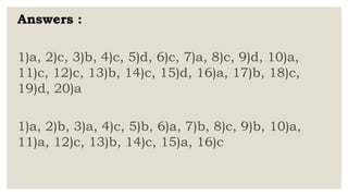 Answers :
1)a, 2)c, 3)b, 4)c, 5)d, 6)c, 7)a, 8)c, 9)d, 10)a,
11)c, 12)c, 13)b, 14)c, 15)d, 16)a, 17)b, 18)c,
19)d, 20)a
1)a, 2)b, 3)a, 4)c, 5)b, 6)a, 7)b, 8)c, 9)b, 10)a,
11)a, 12)c, 13)b, 14)c, 15)a, 16)c
 