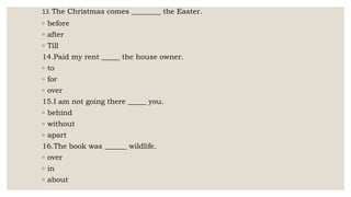 13. The Christmas comes ________ the Easter.
◦ before
◦ after
◦ Till
14.Paid my rent _____ the house owner.
◦ to
◦ for
◦ over
15.I am not going there _____ you.
◦ behind
◦ without
◦ apart
16.The book was ______ wildlife.
◦ over
◦ in
◦ about
 