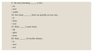 17. He was standing ______ a tree.
◦ on
◦ over
◦ under
18. Get away _______ there as quickly as you can.
◦ to
◦ from
◦ over
19. Wait _____ I come back.
◦ till
◦ after
◦ from
20. Stay ______ of trouble always.
◦ in
◦ over
◦ out
 