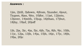 Answers :
1)in, 2)till, 3)down, 4)from, 5)under, 6)out,
7)upon, 8)as, 9)to, 10)for, 11)at, 12)into,
13)over, 14)with, 15)up, 16)than, 17)but,
18)by, 19)of, 20)off
1)b, 2)a, 3)c, 4)a, 5)c, 6)b, 7)a, 8)b, 9)c, 10)b,
11)c, 12)a, 13)b, 14)a, 15)b, 16)c, 17)c, 18)b,
19)a, 20)c
 