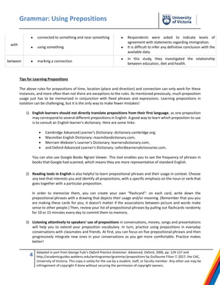 Grammar: Using Prepositions
4 Adapted in part from George Yule’s Oxford Practice Grammar. Advanced, Oxford, 2006, pp. 124-137 and
http://academicguides.waldenu.edu/writingcenter/grammar/prepositions by Guillaume Filion © 2017, the CAC,
University of Victoria. This copy is solely for the use by a student, staff, or faculty member. Any other use may be
infringement of copyright if done without securing the permission of copyright owners.
with
 connected to something and near something
 using something
 Respondents were asked to indicate levels of
agreement with statements regarding immigration.
 It is difficult to infer any definitive conclusion with the
available data.
between  marking a connection
 In this study, they investigated the relationship
between education, diet and health.
Tips for Learning Prepositions
The above rules for prepositions of time, location (place and direction) and connection can only work for these
instances, and more often than not there are exceptions to the rules. As mentioned previously, much preposition
usage just has to be memorized in conjunction with fixed phrases and expressions. Learning prepositions in
isolation can be challenging, but it is the only way to make fewer mistakes!
1) English learners should not directly translate prepositions from their first language, as one preposition
may correspond to several different prepositions in English. A good way to learn which preposition to use
is to consult an English learner's dictionary. Here are some links:
 Cambridge Advanced Learner's Dictionary: dictionary.cambridge.org;
 Macmillan English Dictionary: macmillandictionary.com;
 Merriam Webster's Learner's Dictionary: learnersdictionary.com;
 and Oxford Advanced Learner's Dictionary: oxfordlearnersdictionaries.com.
You can also use Google Books Ngram Viewer. This tool enables you to see the frequency of phrases in
books that Google had scanned, which means they are more representative of standard English.
2) Reading texts in English is also helpful to learn prepositional phrases and their usage in context. Choose
any text that interests you and identify all prepositions, with a specific emphasis on the noun or verb that
goes together with a particular preposition.
In order to memorize them, you can create your own ''flashcard'': on each card, write down the
prepositional phrases with a drawing that depicts their usage and/or meaning. (Remember that you you
are making these cards for you; it doesn't matter if the associations between picture and words make
sense to other people.) Then, review your list of prepositional phrases by pulling out flashcards randomly
for 10 or 15 minutes every day to commit them to memory.
3) Listening attentively to speakers' use of prepositions in conversations, movies, songs and presentations
will help you to extend your preposition vocabulary. In turn, practice using prepositions in everyday
conversations with classmates and friends. At first, you can focus on five prepositional phrases and then
progressively integrate new ones in your conversations as you get more comfortable. Practice makes
better!
 