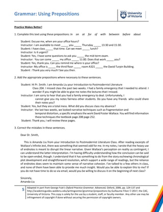 Grammar: Using Prepositions
5 Adapted in part from George Yule’s Oxford Practice Grammar. Advanced, Oxford, 2006, pp. 124-137 and
http://academicguides.waldenu.edu/writingcenter/grammar/prepositions by Guillaume Filion © 2017, the CAC,
University of Victoria. This copy is solely for the use by a student, staff, or faculty member. Any other use may be
infringement of copyright if done without securing the permission of copyright owners.
Practice Makes Better!
1. Complete this text using these prepositions: In on at for of with between before about
Student: Excuse me, when are your office hours?
Instructor: I am available to meet _____ you _____ Thursday _____ 13:30 and 15:30.
Student: I have class _____ that time. Can we meet _____ lunch?
Instructor: Is it urgent?
Student: Yes, I have some questions to ask you _____ the mid-term exam.
Instructor: You can come _____ my office _____ 11:00. Does that work _____ you?
Student: Yes, thank you. Can you remind me where is your office?
Instructor: My office is _____ the third floor _____ room A321 _____ the David Turpin Building.
Student : Thank you very much! See you then.
2. Add the appropriate prepositions where necessary to these sentences.
Student: Hi Pr. Smith. I am Amanda Liu your Introduction to Postmodernist Literature
Class 204. I missed class the past two weeks. I had a family emergency that I needed to attend. I
wonder if you might be able to give me notes the lectures that I missed.
Instructor: I am sorry to hear that you had a family emergency to deal. Unfortunately, I
cannot give you my notes fairness other students. Do you have any friends who could share
their notes you?
Student: Yes, but they are a total mess. What did you discuss class my absence?
Instructor: the last two weeks, we looked narrative techniques such as fragmentation and
temporal distortion, a specific emphasis the work David Foster Wallace. You will find information
these techniques the textbook page 208 page 252.
Student: Thank you, I will review these pages.
3. Correct the mistakes in these sentences.
Dear Dr. Smith,
This is Amanda Liu from your Introduction to Postmodernist Literature Class. After reading excerpts of
Wallace's Infinite Jest, there was something that seemed odd for me. In my notes, I wrote that the heavy use
of endnotes is meant to disrupt the linear narrative. Given Wallace’s perception on reality as contingent, I
can understand the latter interpretation. I’m having difficulty understanding how the conclusion can be said
to be open-ended, though. I understand that it has something to do from the story eschewing chronological
plot development and straightforward resolution, which support a wide range of readings, but the reliance
of endnotes does seem to maintain some sense of narrative cohesion. I’ve talked to a few others in class,
and none of them have been able to provide me much insight. Would you be able to explain this to me? If
you do not have time to do so via email, would you be willing to discuss it on the beginning of next class?
Sincerely,
Amanda Liu
 