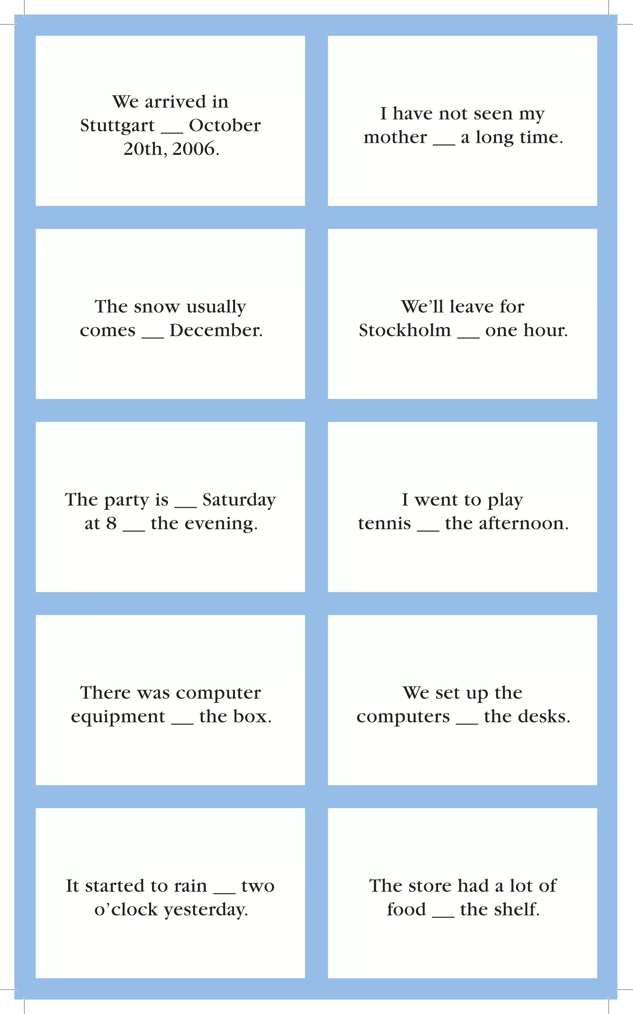 We arrived in
                            I have not seen my
 Stuttgart    October
                           mother    a long time.
      20th, 2006.




  The snow usually             We’ll leave for
 comes   December.         Stockholm     one hour.




The party is   Saturday         I went to play
  at 8   the evening.      tennis   the afternoon.




 There was computer            We set up the
equipment    the box.      computers    the desks.




It started to rain   two    The store had a lot of
    o’clock yesterday.        food    the shelf.
 