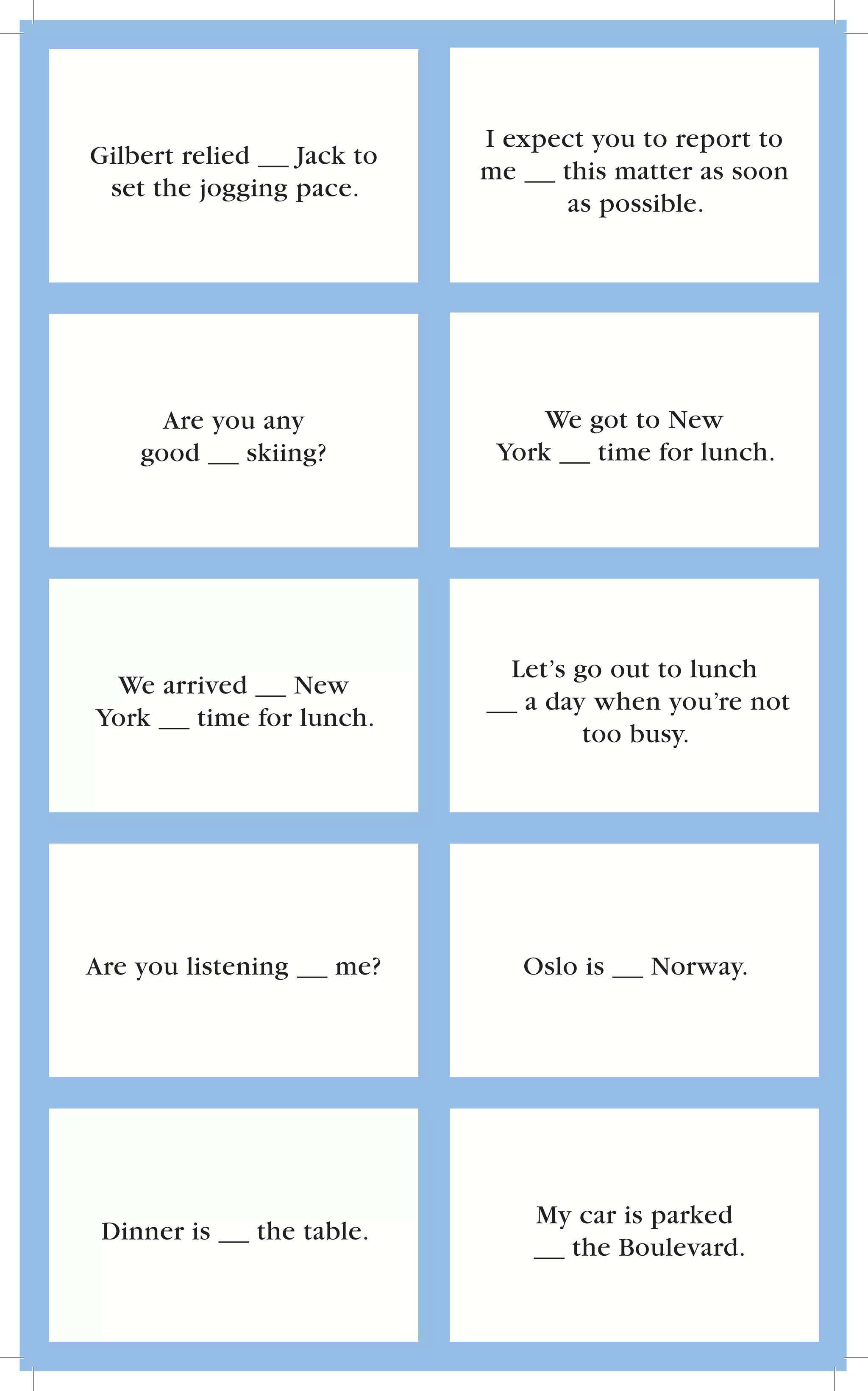 I expect you to report to
Gilbert relied   Jack to
                            me    this matter as soon
 set the jogging pace.
                                   as possible.




      Are you any                We got to New
    good    skiing?          York    time for lunch.




                              Let’s go out to lunch
 We arrived    New
                               a day when you’re not
York   time for lunch.
                                     too busy.




Are you listening     me?      Oslo is   Norway.




                                My car is parked
 Dinner is    the table.
                                  the Boulevard.
 