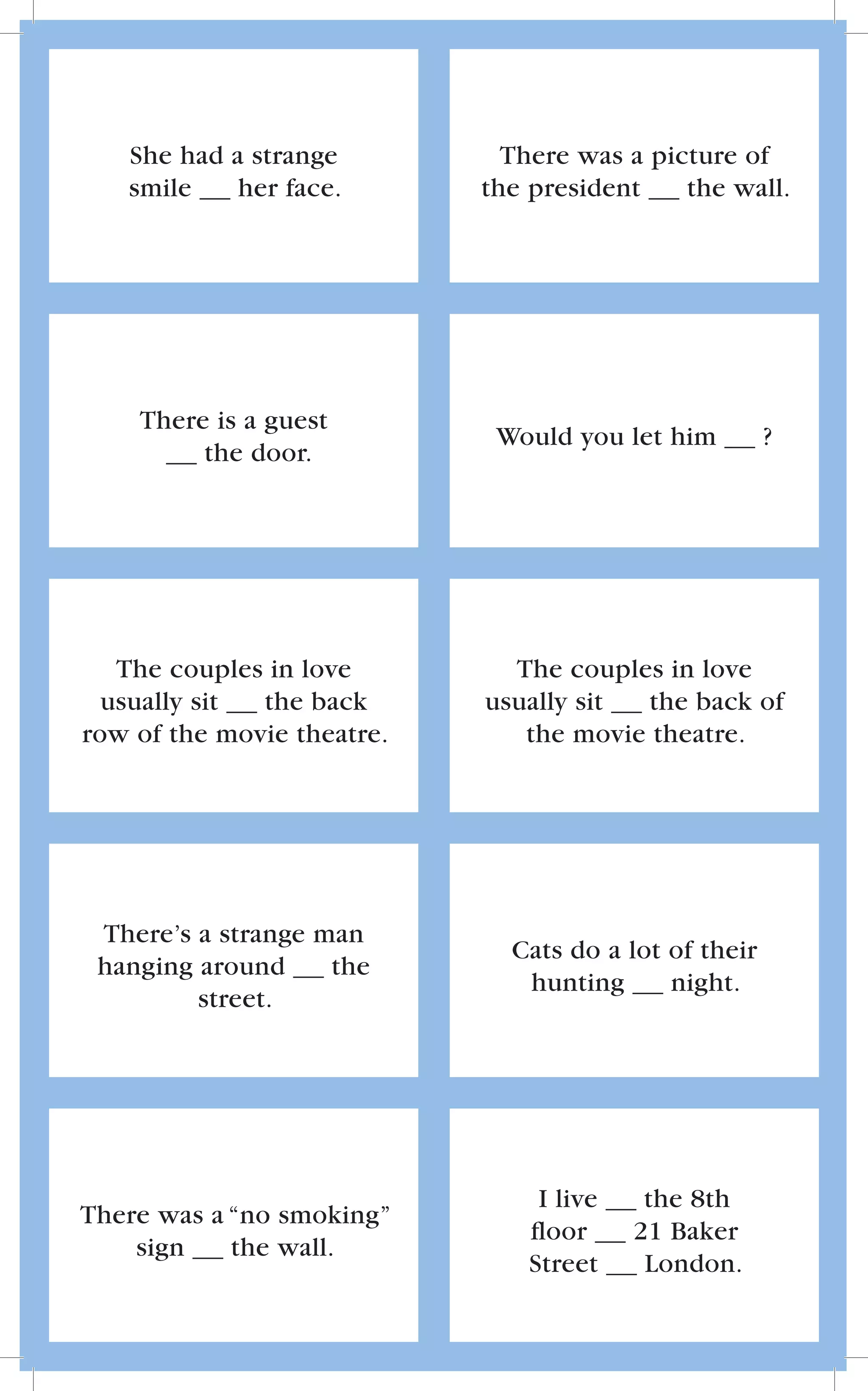 She had a strange          There was a picture of
   smile    her face.       the president    the wall.




    There is a guest
                             Would you let him         ?
         the door.




   The couples in love        The couples in love
  usually sit the back      usually sit  the back of
row of the movie theatre.      the movie theatre.




 There’s a strange man
                              Cats do a lot of their
 hanging around     the
                               hunting      night.
         street.




                                 I live    the 8th
There was a “no smoking”
                                ﬂoor      21 Baker
    sign    the wall.
                                Street     London.
 