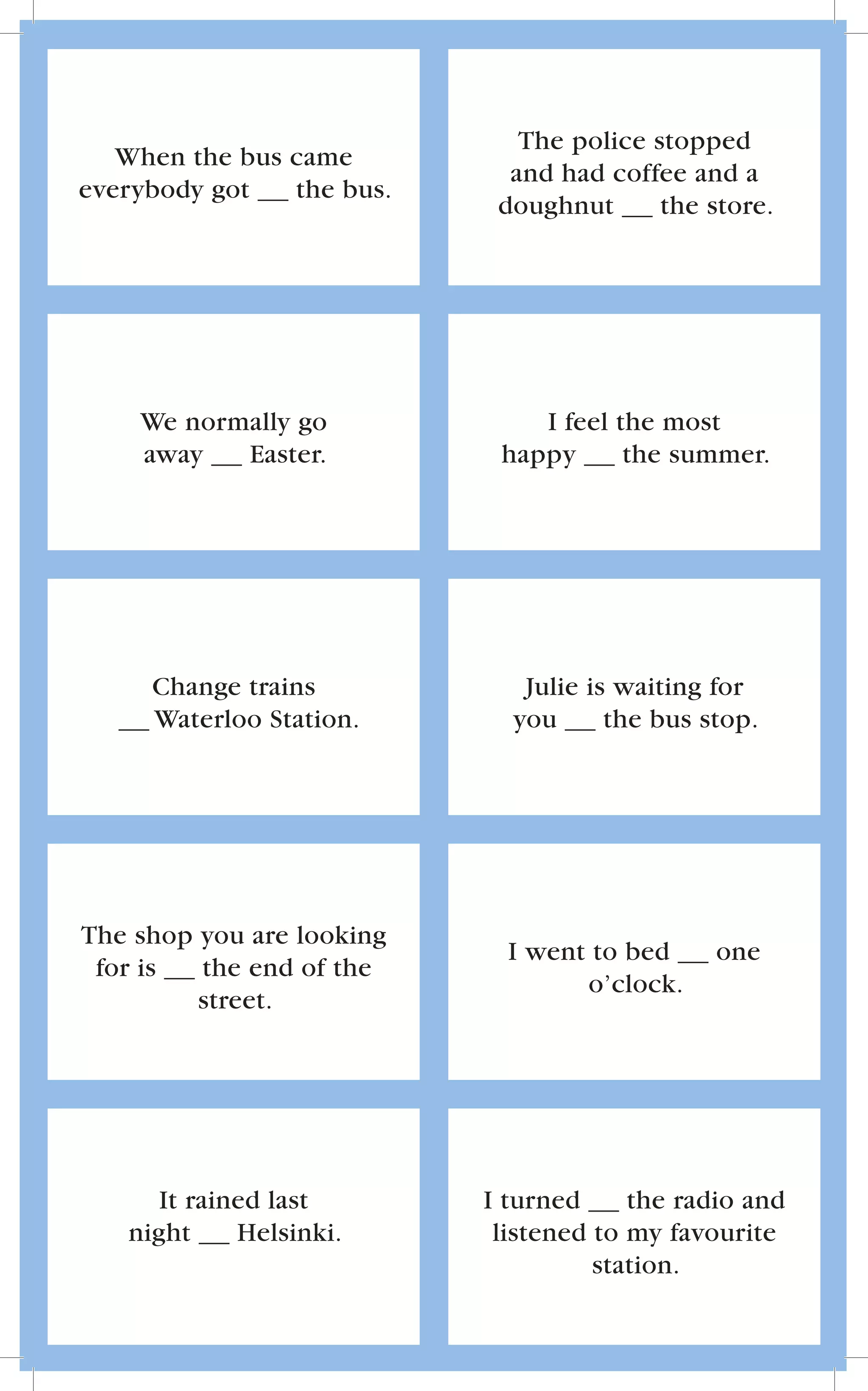 The police stopped
   When the bus came
                             and had coffee and a
everybody got   the bus.
                            doughnut      the store.




    We normally go             I feel the most
    away   Easter.          happy      the summer.




     Change trains            Julie is waiting for
     Waterloo Station.       you      the bus stop.




The shop you are looking
                             I went to bed     one
 for is  the end of the
                                   o’clock.
         street.




      It rained last       I turned     the radio and
   night     Helsinki.      listened to my favourite
                                     station.
 