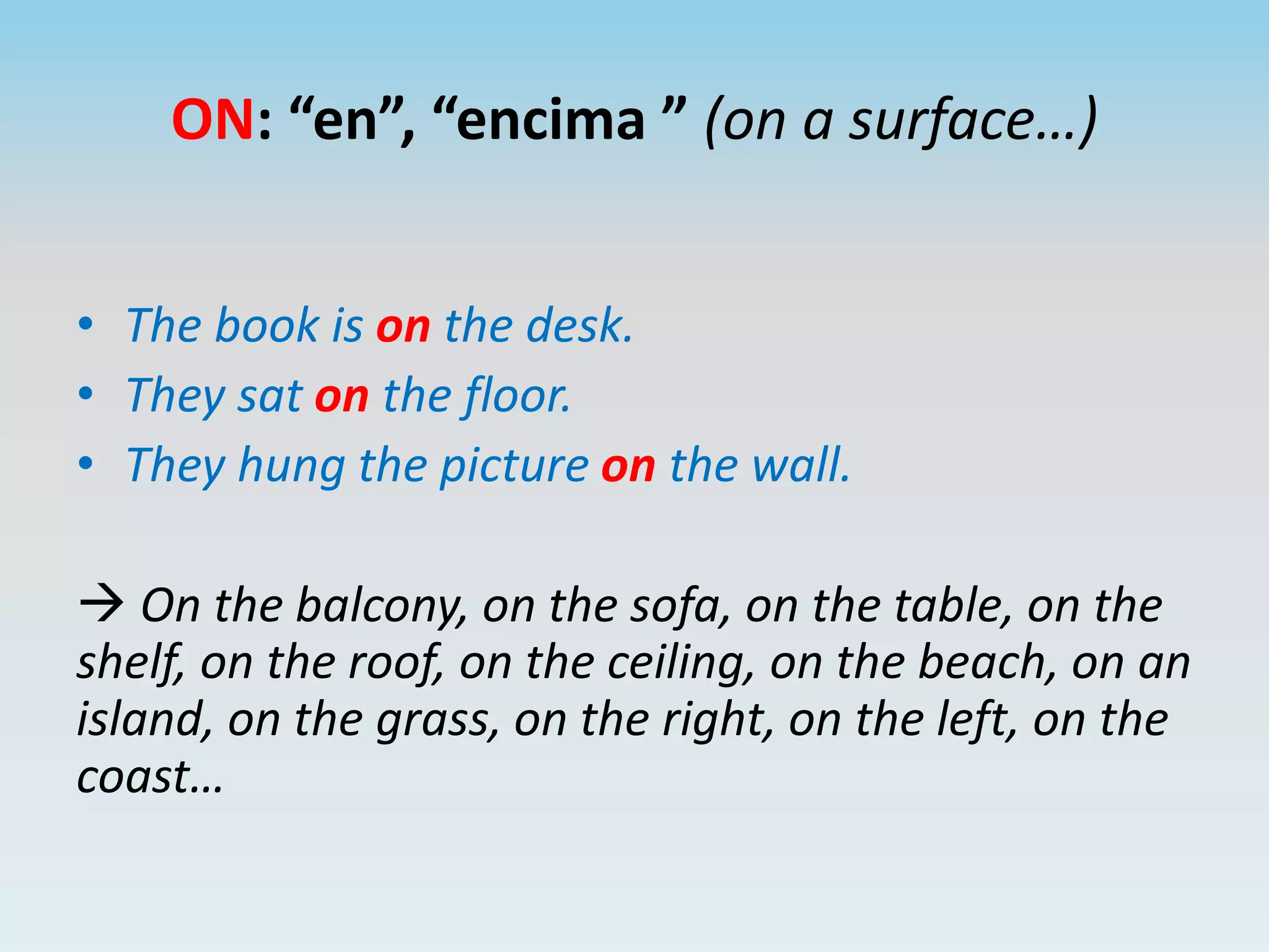 ON: “en”, “encima ” (on a surface…)
• The book is on the desk.
• They sat on the floor.
• They hung the picture on the wall.
On the balcony, on the sofa, on the table, on the
shelf, on the roof, on the ceiling, on the beach, on an
island, on the grass, on the right, on the left, on the
coast…