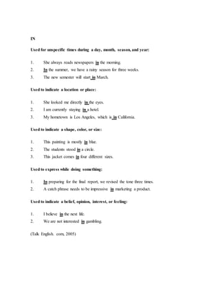 IN
Used for unspecific times during a day, month, season, and year:
1. She always reads newspapers in the morning.
2. In the summer, we have a rainy season for three weeks.
3. The new semester will start in March.
Used to indicate a location or place:
1. She looked me directly in the eyes.
2. I am currently staying in a hotel.
3. My hometown is Los Angeles, which is in California.
Used to indicate a shape, color, or size:
1. This painting is mostly in blue.
2. The students stood in a circle.
3. This jacket comes in four different sizes.
Used to express while doing something:
1. In preparing for the final report, we revised the tone three times.
2. A catch phrase needs to be impressive in marketing a product.
Used to indicate a belief, opinion, interest, or feeling:
1. I believe in the next life.
2. We are not interested in gambling.
(Talk English. com, 2005)
 