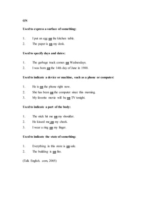 ON
Used to express a surface of something:
1. I put an egg on the kitchen table.
2. The paper is on my desk.
Used to specify days and dates:
1. The garbage truck comes on Wednesdays.
2. I was born on the 14th day of June in 1988.
Used to indicate a device or machine, such as a phone or computer:
1. He is on the phone right now.
2. She has been on the computer since this morning.
3. My favorite movie will be on TV tonight.
Used to indicate a part of the body:
1. The stick hit me on my shoulder.
2. He kissed me on my cheek.
3. I wear a ring on my finger.
Used to indicate the state of something:
1. Everything in this store is on sale.
2. The building is on fire.
(Talk English. com, 2005)
 