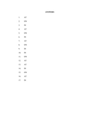 ANSWERS
1. AT
2. ON
3. IN
4. AT
5. ON
6. IN
7. AT
8. ON
9. IN
10. IN
11. ON
12. AT
13. AT
14. IN
15. ON
16. AT
17. IN
 