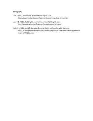 Bibliography
Club,E. (n.d.). English Club.RetrievedfromEnglishClub:
https://www.englishclub.com/grammar/prepositions-place-at-in-on.htm
com, T. E. (2005). Talk English.com.RetrievedfromTalkEnglish.com:
http://es.talkenglish.com/grammar/prepositions-on-at-in.aspx
English,L.(2015, Abril 24). Everyday Grammar.RetrievedfromEverydayGrammar:
http://learningenglish.voanews.com/content/prepositions-time-place-everyday-grammar-
in-on-at/2732061.html
 