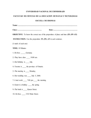 UNIVERSIDAD NACIONAL DE CHIMBORAZO
FACULTAD DE CIENCIAS DE LA EDUCACION HUMANAS Y TECNOLOGIAS
ESCUELA DE IDIOMAS
Name: ………………………………………………………………………………………
Class: …………………………………. Date: ………………………………….
OBJECTIVE: To know the correct use of the preposition of place and time (IN, ON AT)
INSTRUCTION: Use the preposition IN, ON, AT in each sentence.
(1 mark of each one)
TIME: 10 Minutes
1.-He lives _____ Germany.
2.-They have class ____ 10:00 am.
3.-Her birthday is ____ July.
4.-Toronto is ____ the province of Ontario.
5.-The meeting is ____ Monday.
6.-Her wedding was ____ July 5, 2008.
7.-I start work ____ 7:00 pm ____ the morning.
8.-Easter is a holiday ____ the spring.
9.-The bank is ____ Queen Street.
10.-He lives ____ 1522 Main Street.
 