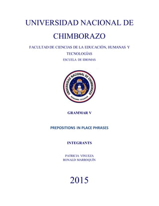 UNIVERSIDAD NACIONAL DE
CHIMBORAZO
FACULTAD DE CIENCIAS DE LA EDUCACIÓN, HUMANAS Y
TECNOLOGÍAS
ESCUELA DE IDIOMAS
GRAMMAR V
PREPOSITIONS IN PLACE PHRASES
INTEGRANTS
PATRICIA VINUEZA
RONALD MARROQUÍN
2015
 