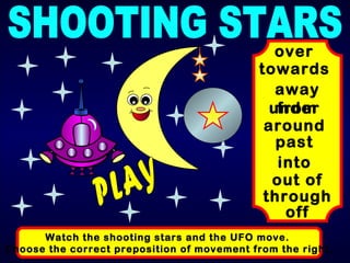 SHOOTING STARS Watch the shooting stars and the UFO move.  Choose the correct preposition of movement from the right. towards over away from under around past into out of through off PLAY 