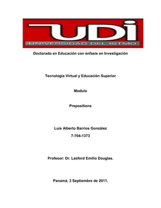 Doctorado en Educación con énfasis en Investigación<br />Tecnología Virtual y Educación Superior<br />Modulo<br />Prepositions<br />Luis Alberto Barrios González<br />7-704-1373<br />Profesor: Dr. Lasford Emilio Douglas.<br />Panamá, 3 Septiembre de 2011.<br />Prepositions<br />What are prepositions?<br />A preposition links nouns, pronouns and phrases with other words in a sentence.Prepositions are use to link words such as nouns, pronouns and phrases with other words in a sentence. Preposition must likely indicate location, but they have more functions, even for native English speakers the use of prepositions are very difficult, but you don’t have to worry, after using this module you will become an expert on prepositions. <br />Referring to the use of the prepositions to demonstrate location, check out these examples:<br />                                       <br />The cat is on the floorThe puppy is in the The cat is beside the <br />trashcan.ball.<br />As you can see in the examples, the words on, in and beside are been use as prepositions of location, they are showing where the cats and the dog are. Prepositions also show location in time.<br />Well, I think you are ready for more information. Am I correct? Of course, you are ready for more, so now I will show you a complete list of prepositions that would be very useful for you in our quest to try to become experts on prepositions.<br />Here you go!<br />aboutaboveaccording toacrossafteragainstalongalong withamongapart fromaroundasas foratbecause ofbeforebehindbelowbeneathbesidebetweenbeyondbut*byby means ofconcerningdespitedownduringexceptexcept forexceptingforfrominin addition toin back ofin case ofin front ofin place ofinsidein spite ofinstead ofintolikenearnextofoffonontoon top ofoutout ofoutsideoverpastregardingroundsincethroughthroughouttilltotowardunderunderneathunlikeuntilupuponup towithwithinwithout<br />1.1 Prepositional phrases<br />Prepositional phrases function as an adjective or adverb. They are made up of prepositions followed by a noun or a pronoun. Depending on the sentence the prepositions can introduce nouns, noun phrases or a prepositional phrase. It is also very important to know what a preposition does in a sentence, for this I’ll give you some examples:<br />Prepositional phrases function as an adjective or adverb.When the prepositional phrase is working as an adjective the questions that it will answer is “Which one”<br />The car on the garage is beautiful.<br />Which car?  The one on the garage.<br />The delicious candy in the fridge<br />Which candy?  The one in the fridge.<br />And when it is functioning as an adverb it will answer to questions such as How? , Where? Or When?<br />Carlos is hurt from last Monday football game.<br />How did Carlos get hurt? From last Monday football game.<br />After the musical, Julian sang a beautiful song.<br />When did Julian sing? After the musical <br />We played playstation at Alexandra’s house.<br />Where did we play playstation? At Alexandra’s house.<br />1.2 Prepositional Verbs<br />They are made up of a verb + preposition. There are some things you need to know about the prepositional verbs, like for example they can’t be separated and they will always have a direct object, let me show you some examples:<br />Prepositional verbsMeaningExamplesDirect objectbelieve inhave faith ofI believe in Jesus.Jesus.look aftertake care ofHe is looking after the bird.The birdtalk aboutdiscussDid you talk about David Beckham?David Beckhamwait forawaitMaciel is waiting for Richard.Richard<br />Regarding separating the verb from the preposition, as I mention before it is not possible to do it, they are inseparable.  Let me give you some examples:<br />Prepositional verbs are made up of verbs + prepositions. They can’t be separated.Correct:<br />I am looking after you.<br />Incorrect:<br />I am looking you after.<br />Correct: <br />The teacher is talking about prepositions.  <br />Incorrect:<br />The teacher is talking prepositions about.<br />Below I will include a list of some prepositional phrases, they are a lot, so I am only going to add some of them, if you want to know more of them, you can access to this website http://www.bedavaingilizce.com/prepositions/verb_pre.htm. They have a very complete list of them.<br />VerbPreposition<br />base on begforbeginwith benefit fromcare for / about caterfor choose between commenton collidewith communicate withdepend on despairof deter fromdiffer from disagreewith elaborate onemergefromescapefromexperiment onfeel likefeelabout fight against/with/for forget about hearof / abouthide fromhope of / forimpressoninsistoninsureagainstget marriedtoparticipateinpayforpersistinprayforpreparefor<br />1.3 Prepositions of time<br />PrepositionUsageExampleondays of the weekon Mondayinmonths / seasonstime of dayyearafter a certain period of time (when?)in August / in winterin the morningin 2006in an houratfor nightfor weekenda certain point of time (when?)at nightat the weekendat half past nine<br />1.4 Prepositions of place<br />PrepositionUsageExampleinroom, building, street, town, countrybook, paper etc.car, taxipicture, worldin the kitchen, in Londonin the bookin the car, in a taxiin the picture, in the worldatmeaning next to, by an objectfor tablefor eventsplace where you are to do something typical (watch a film, study, work)at the door, at the stationat the tableat a concert, at the partyat the cinema, at school, at workonattachedfor a place with a riverbeing on a surfacefor a certain side (left, right)for a floor in a housefor public transportfor television, radiothe picture on the wallLondon lies on the Thames.on the tableon the lefton the first flooron the bus, on a planeon TV, on the radio<br />Well, this was all I hope that after reading this module you’ll feel more secure about using prepositions. All the information is here you only need to read it an practice it, as soon as, you feel ready you can do the assignment that I have made exclusively for you. <br />Have fun!! <br />