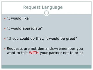 Request Language
 “I would like”
 “I would appreciate”
 “If you could do that, it would be great”
 Requests are not demands—remember you

want to talk WITH your partner not to or at

 