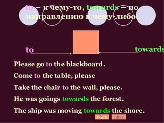 to  –  к чему-то ,  towards  –  по направлению к чему-либо. Please go  to  the blackboard. Come  to  the table, please Take the chair  to  the wall, please. He was goings  towards  the forest. The ship was moving  towards  the shore. to towards back next 