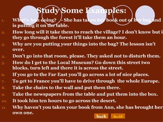 Study Some Examples: What’s Ann doing?  - She has taken her book out of her bag and is putting it on the table. How long will   it take them to reach the village? I don’t know but if they go through the forest it’ll take them an hour. Why are you putting your things into the bag? The lesson isn’t over. Don’t go into that room, please. They asked not to disturb them. How do I get to the Local Museum? Go down this street two blocks, turn left and there it is across the street.  If you go to the Far East you’ll go across a lot of nice places. To get to France you’ll have to drive through  the whole Europe.  Take the chairs to the wall and put them there. Take the newspapers from the table and put them into the box. It took him ten hours to go across the desert. Why haven’t you taken your book from Ann, she has brought her own one. back next 