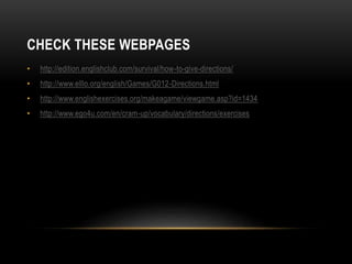 CHECK THESE WEBPAGES 
• http://edition.englishclub.com/survival/how-to-give-directions/ 
• http://www.elllo.org/english/Games/G012-Directions.html 
• http://www.englishexercises.org/makeagame/viewgame.asp?id=1434 
• http://www.ego4u.com/en/cram-up/vocabulary/directions/exercises 
