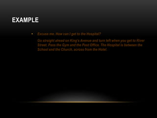 EXAMPLE 
• Excuse me. How can I get to the Hospital? 
Go straight ahead on King’s Avenue and turn left when you get to River 
Street. Pass the Gym and the Post Office. The Hospital is between the 
School and the Church, across from the Hotel. 
 
