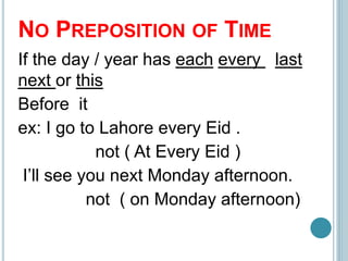 NO PREPOSITION OF TIME
If the day / year has each every last
next or this
Before it
ex: I go to Lahore every Eid .
not ( At Every Eid )
I’ll see you next Monday afternoon.
not ( on Monday afternoon)
 