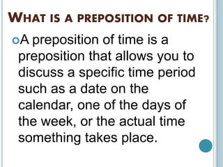 WHAT IS A PREPOSITION OF TIME?
A preposition of time is a
preposition that allows you to
discuss a specific time period
such as a date on the
calendar, one of the days of
the week, or the actual time
something takes place.
 