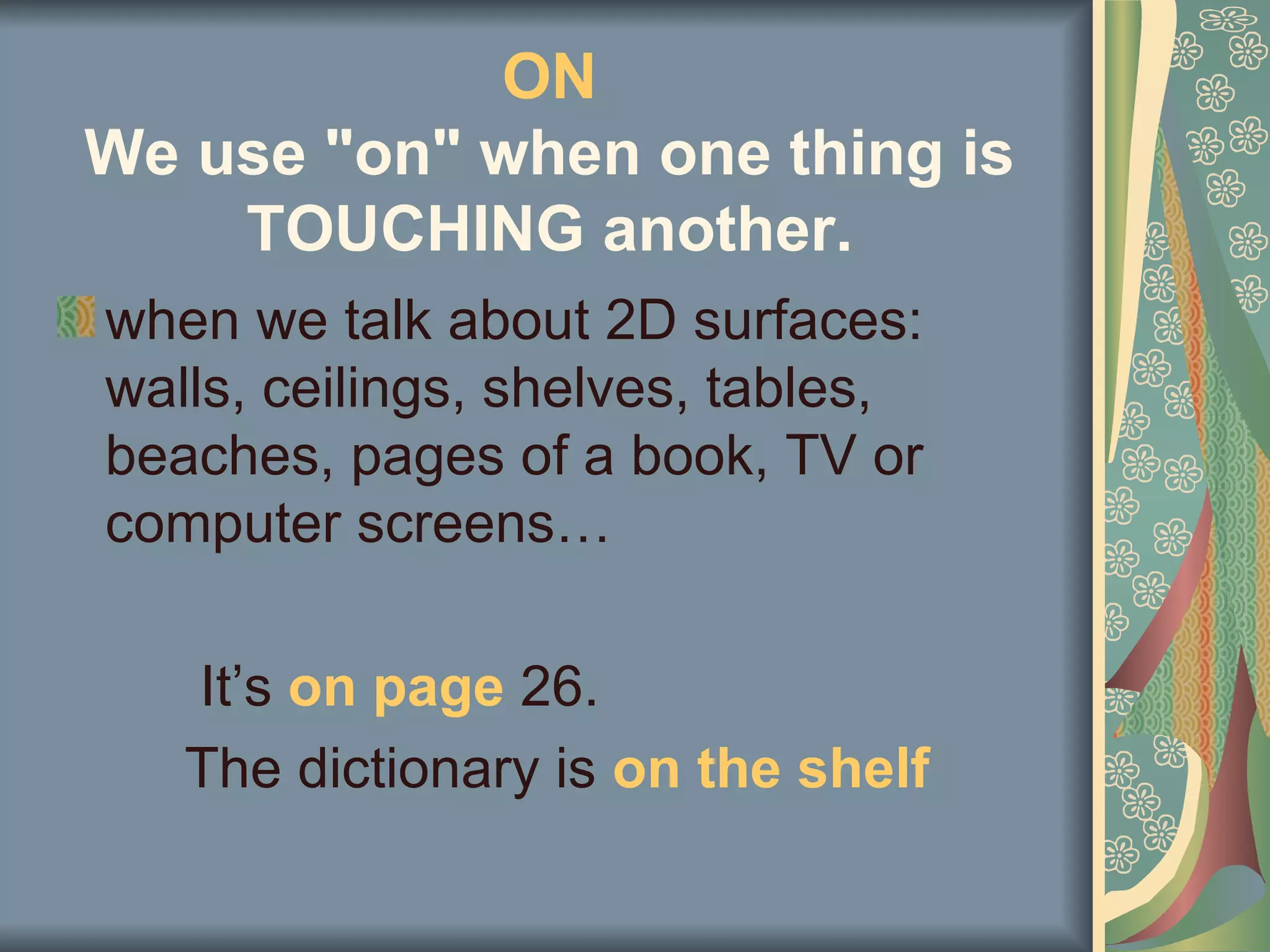 ON
We use "on" when one thing is
    TOUCHING another.
when we talk about 2D surfaces:
walls, ceilings, shelves, tables,
beaches, pages of a book, TV or
computer screens…

   It’s on page 26.
   The dictionary is on the shelf
 