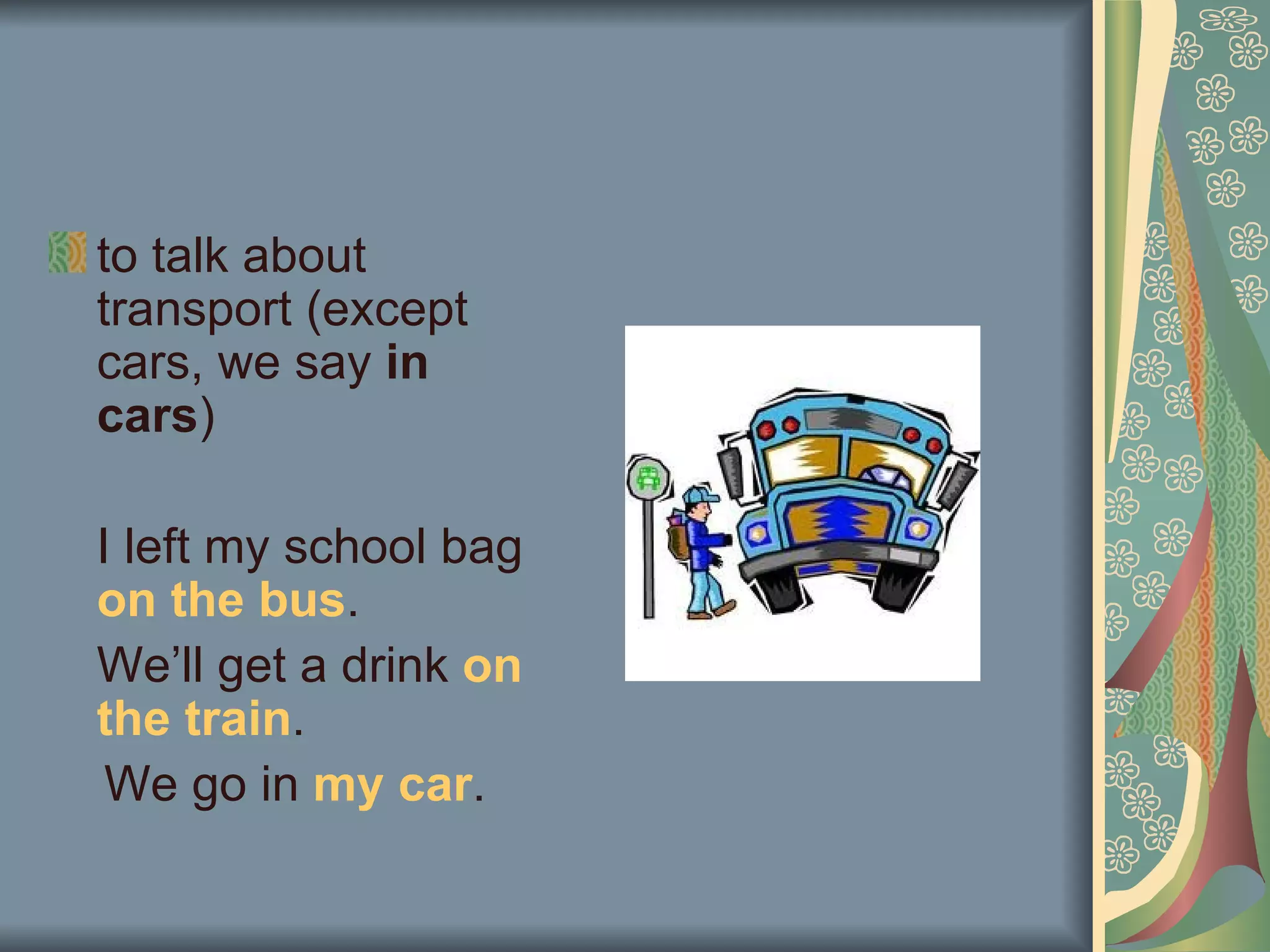 to talk about
transport (except
cars, we say in
cars)

I left my school bag
on the bus.
We’ll get a drink on
the train.
 We go in my car.
 