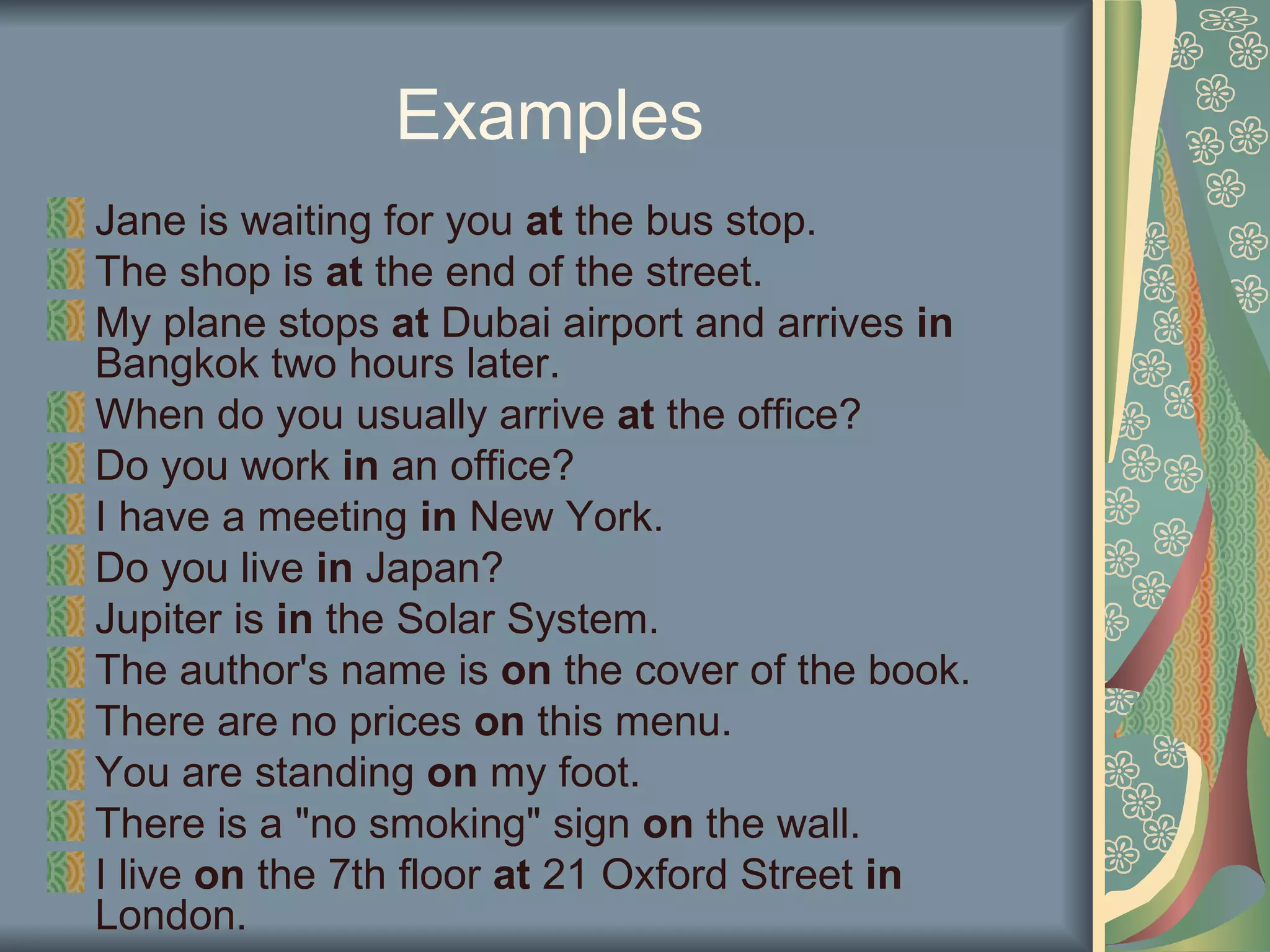 Examples
Jane is waiting for you at the bus stop.
The shop is at the end of the street.
My plane stops at Dubai airport and arrives in
Bangkok two hours later.
When do you usually arrive at the office?
Do you work in an office?
I have a meeting in New York.
Do you live in Japan?
Jupiter is in the Solar System.
The author's name is on the cover of the book.
There are no prices on this menu.
You are standing on my foot.
There is a "no smoking" sign on the wall.
I live on the 7th floor at 21 Oxford Street in
London.
 