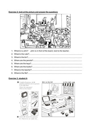 Exercise 2: look at the picture and answer the questions
1. Where’s is John? John is in front of the board, next to the teacher.
2. Where’s the ruler?........................................................................................................
3. Where’s the bin?..........................................................................................................
4. Where are the pencils?................................................................................................
5. Where are the keys?....................................................................................................
6. Where are the books?..................................................................................................
7. Where’s the teacher?...................................................................................................
8. Where’s the file?..........................................................................................................
Exercise 3: student A
 