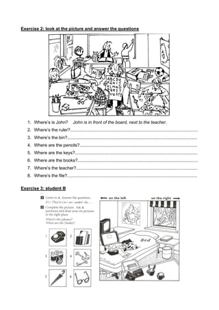 Exercise 2: look at the picture and answer the questions
1. Where’s is John? John is in front of the board, next to the teacher.
2. Where’s the ruler?........................................................................................................
3. Where’s the bin?..........................................................................................................
4. Where are the pencils?................................................................................................
5. Where are the keys?....................................................................................................
6. Where are the books?..................................................................................................
7. Where’s the teacher?...................................................................................................
8. Where’s the file?..........................................................................................................
Exercise 3: student B
 