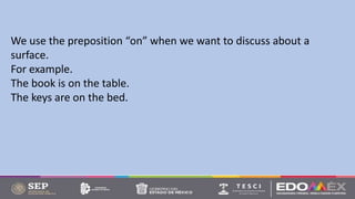 We use the preposition “on” when we want to discuss about a
surface.
For example.
The book is on the table.
The keys are on the bed.
 