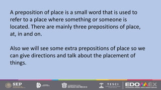 A preposition of place is a small word that is used to
refer to a place where something or someone is
located. There are mainly three prepositions of place,
at, in and on.
Also we will see some extra prepositions of place so we
can give directions and talk about the placement of
things.
 