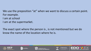 We use the preposition “at” when we want to discuss a certain point.
For example.
I am at school
I am at the supermarket.
The exact spot where the person is , is not mentioned but we do
know the name of the location where he is.
 