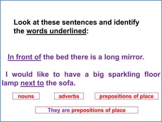 Look at these sentences and identify
the words underlined:
In front of the bed there is a long mirror.
I would like to have a big sparkling floor
lamp next to the sofa.
nouns adverbs prepositions of place
They are prepositions of place
 
