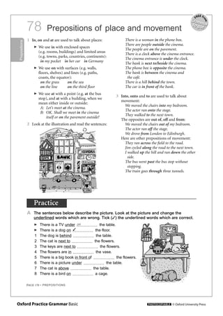 PAGE 170 • PREPOSITIONS
Prepositions of place and movement78
Prepositions
1 In, on and at are used to talk about places:
� We use in with enclosed spaces
(e.g. rooms, buildings) and limited areas
(e.g. towns, parks, countries, continents):
in my pocket in her car in Germany
� We use on with surfaces (e.g. walls,
floors, shelves) and lines (e.g. paths,
coasts, the equator):
on the grass on the sea
on the line on the third floor
� We use at with a point (e.g. at the bus
stop), and at with a building, when we
mean either inside or outside:
A: Let’s meet at the cinema.
B: OK. Shall we meet in the cinema
itself or on the pavement outside?
2 Look at the illustration and read the sentences:
There is a woman in the phone box.
There are people outside the cinema.
The people are on the pavement.
There is a clock above the cinema entrance.
The cinema entrance is under the clock.
The bank is next to/beside the cinema.
The phone box is opposite the cinema.
The bank is between the cinema and
the café.
There is a hill behind the town.
The car is in front of the bank.
3 Into, onto and to are used to talk about
movement:
We moved the chairs into my bedroom.
The actor ran onto the stage.
They walked to the next town.
The opposites are out of, off and from:
We moved the chairs out of my bedroom.
The actor ran off the stage.
We drove from London to Edinburgh.
Here are other prepositions of movement:
They ran across the ﬁeld to the road.
Jim cycled along the road to the next town.
I walked up the hill and ran down the other
side.
The bus went past the bus stop without
stopping.
The train goes through three tunnels.
Practice
A The sentences below describe the picture. Look at the picture and change the
underlined words which are wrong. Tick (✓) the underlined words which are correct.
� There is a TV under the table.
� There is a dog on the floor.
1 The dog is behind the table.
2 The cat is next to the flowers.
3 The keys are next to the flowers.
4 The flowers are in the vase.
5 There is a big book in front of the flowers.
6 There is a picture under the table.
7 The cat is above the table.
8 There is a bird on a cage.
✓
on
PAGES 170,186 FROM THIS DOC 08/09/05 06:49 Page 170
Oxford Practice Grammar Basic	 PHOTOCOPIABLE   © Oxford University Press
FREE fr
om
Grammarto go!
Grammarto go!
 