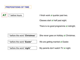 PREPOSITIONS OF TIME AT * before hours I finish work  at  quarter past two. * before the word  ‘Christmas’ Classes start  at  half past eight. She never goes on holiday  at  Christmas. * before the word  ‘Easter’ We are getting married  at  Easter. My parents don’t watch TV  at  night. * before the word  ‘night’ There is no good programme  at  nidnight. 