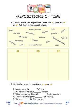 PREPOSITIONS OF TIME
A. Look at these time expressions. Some use in, some use on
  or at. Put them in the correct column.




        in                        on                            at




B. Put in the correct prepositions: in, on or at.

  1.   Dinner is usually ______ 7 o’clock.
  2.   We have long holidays ______ summer.
  3.   When have we got Biology? - ______ Friday mornings.
  4.   There is a school party ______ 31st January.
  5.   We are ______ the 21st century.

   Your         nline English Class – http://youronlinenglishclass.com.pt
 