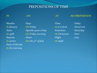 PREPOSITIONS OF TIME
-IN -ON -AT -NO PREPOSITION
-Months -Days -Time -Today
-In January -On Friday -At 6 o’clock -Tomorrow
-Years -Specific parts of day -Festivities -Yesterday
-In 1968 -On Friday morning -At Christmas -Next
-Seasons -Dates -Night -Last
-In winter -On the 17th
of July -At night
-Parts of the day
-In the morning
 