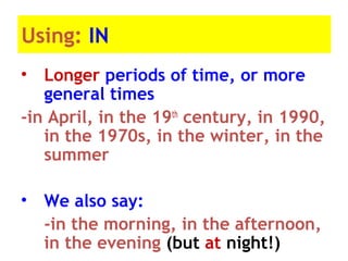 Using: IN
• Longer periods of time, or more
general times
-in April, in the 19th
century, in 1990,
in the 1970s, in the winter, in the
summer
• We also say:
-in the morning, in the afternoon,
in the evening (but at night!)
 