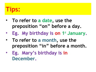 Tips:
• To refer to a date, use the
preposition “on” before a day.
• Eg. My birthday is on 1st
January.
• To refer to a month, use the
preposition “in” before a month.
• Eg. Mary’s birthday is in
December.
 