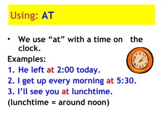 Using: AT
• We use “at” with a time on the
clock.
Examples:
1. He left at 2:00 today.
2. I get up every morning at 5:30.
3. I’ll see you at lunchtime.
(lunchtime = around noon)
 